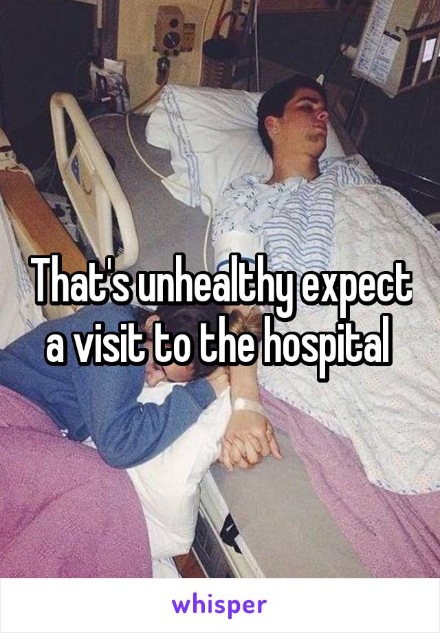 That's unhealthy expect a visit to the hospital 