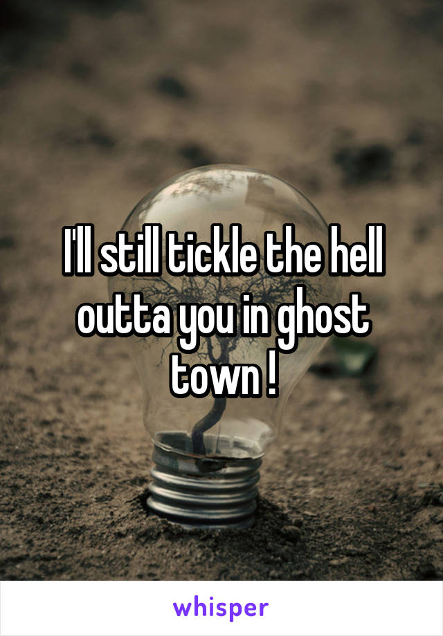 I'll still tickle the hell outta you in ghost town !