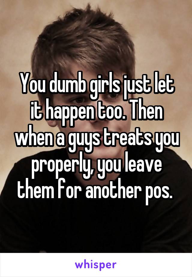 You dumb girls just let it happen too. Then when a guys treats you properly, you leave them for another pos. 