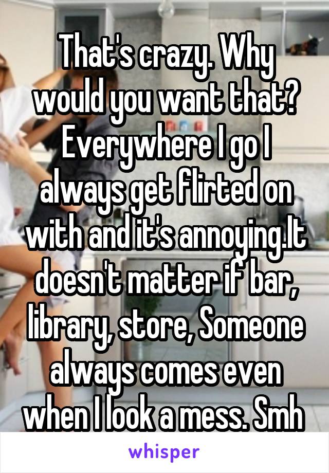 That's crazy. Why would you want that? Everywhere I go I always get flirted on with and it's annoying.It doesn't matter if bar, library, store, Someone always comes even when I look a mess. Smh 