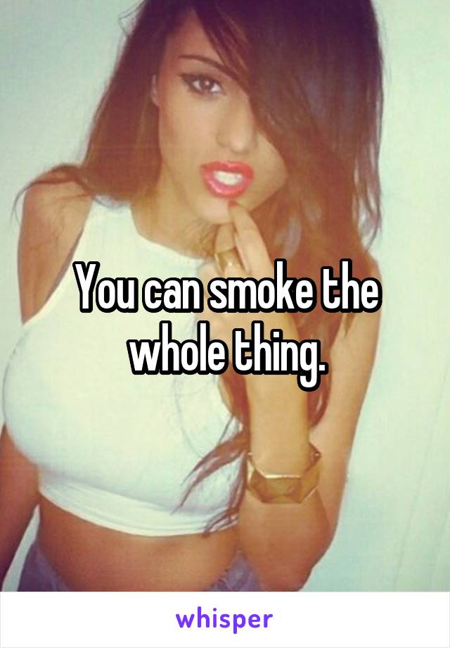 You can smoke the whole thing.