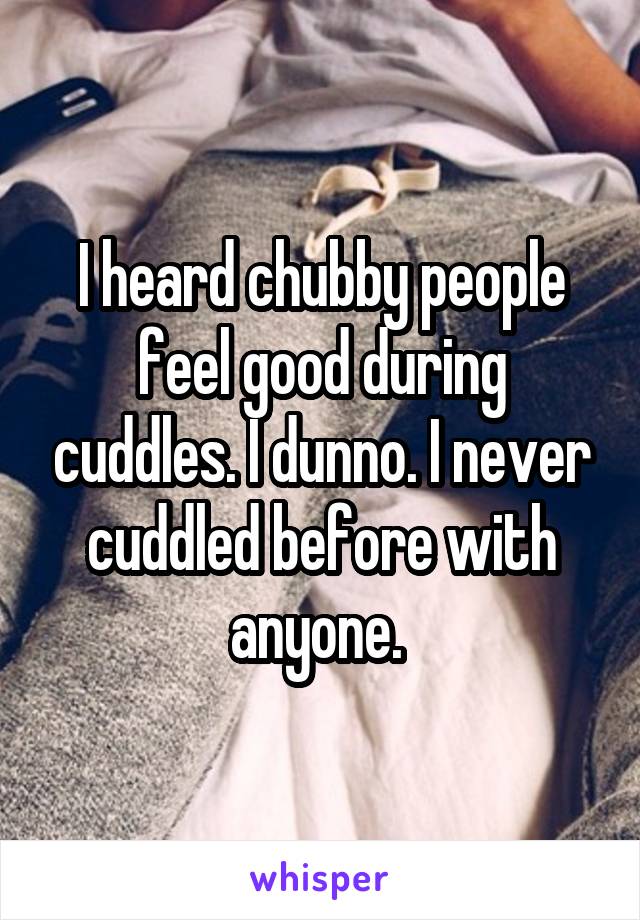 I heard chubby people feel good during cuddles. I dunno. I never cuddled before with anyone. 