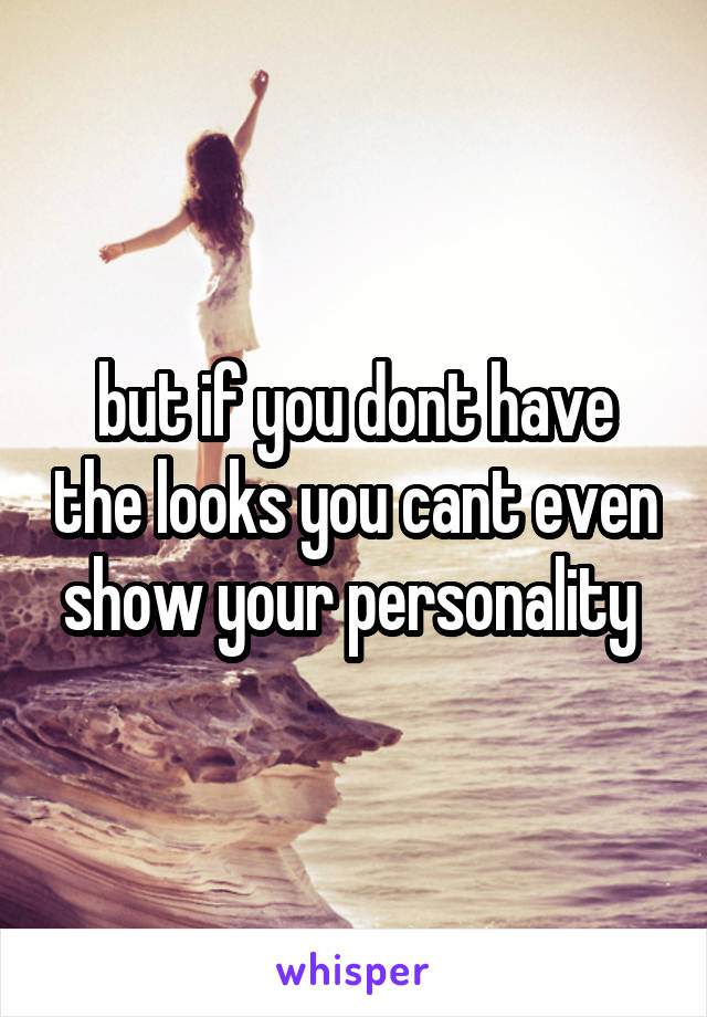 but if you dont have the looks you cant even show your personality 