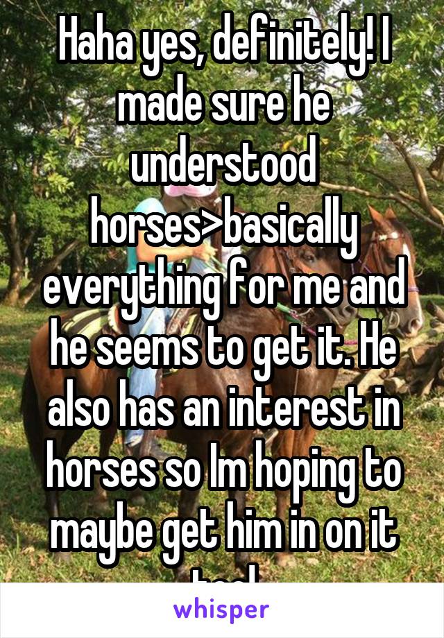 Haha yes, definitely! I made sure he understood horses>basically everything for me and he seems to get it. He also has an interest in horses so Im hoping to maybe get him in on it too!