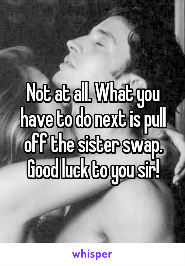 Not at all. What you have to do next is pull off the sister swap. Good luck to you sir!