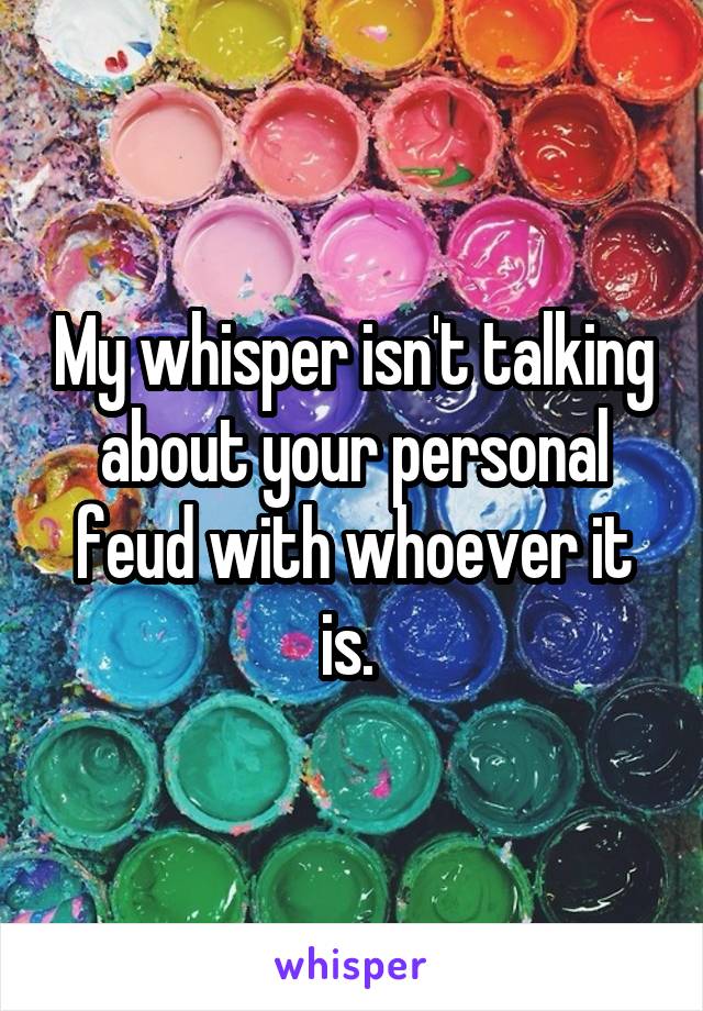 My whisper isn't talking about your personal feud with whoever it is. 