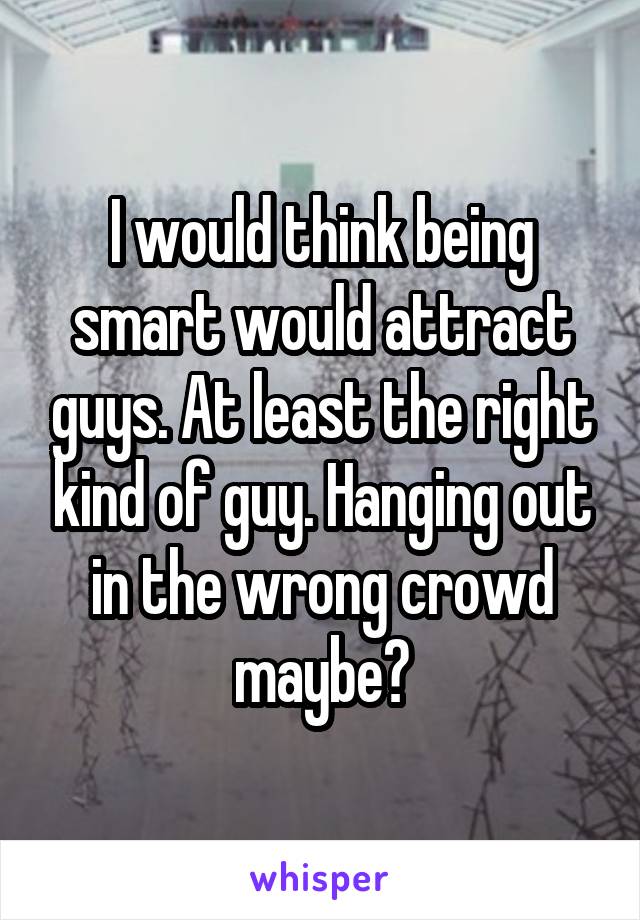 I would think being smart would attract guys. At least the right kind of guy. Hanging out in the wrong crowd maybe?
