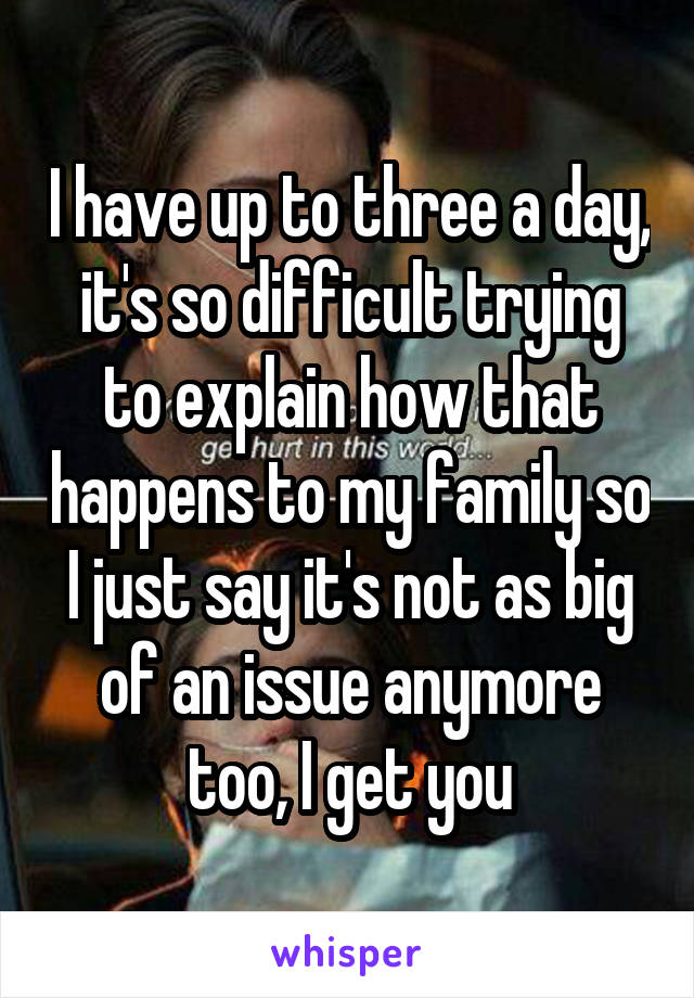 I have up to three a day, it's so difficult trying to explain how that happens to my family so I just say it's not as big of an issue anymore too, I get you