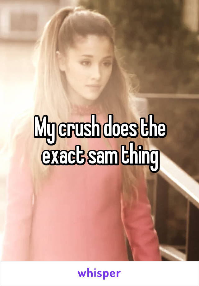 My crush does the exact sam thing