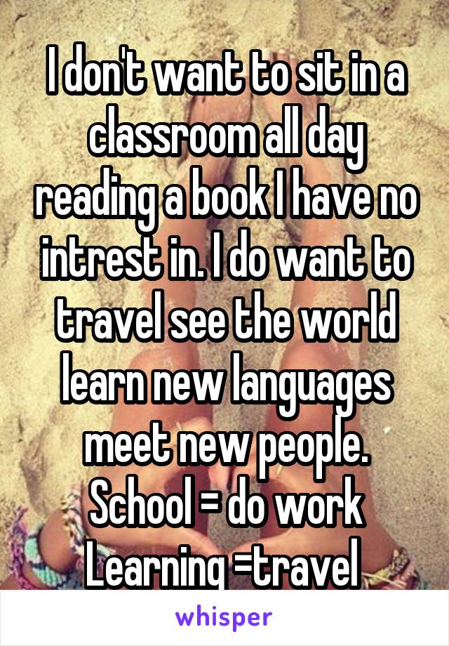 
I don't want to sit in a classroom all day reading a book I have no intrest in. I do want to travel see the world learn new languages meet new people. School = do work Learning =travel  interact lear