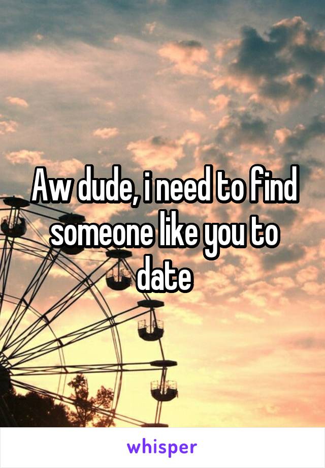 Aw dude, i need to find someone like you to date