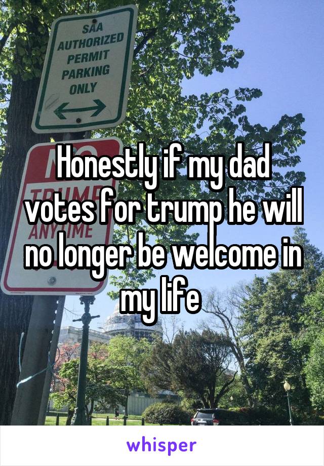 Honestly if my dad votes for trump he will no longer be welcome in my life 