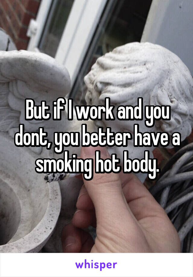 But if I work and you dont, you better have a smoking hot body.