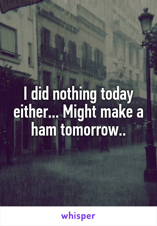 I did nothing today either... Might make a ham tomorrow..