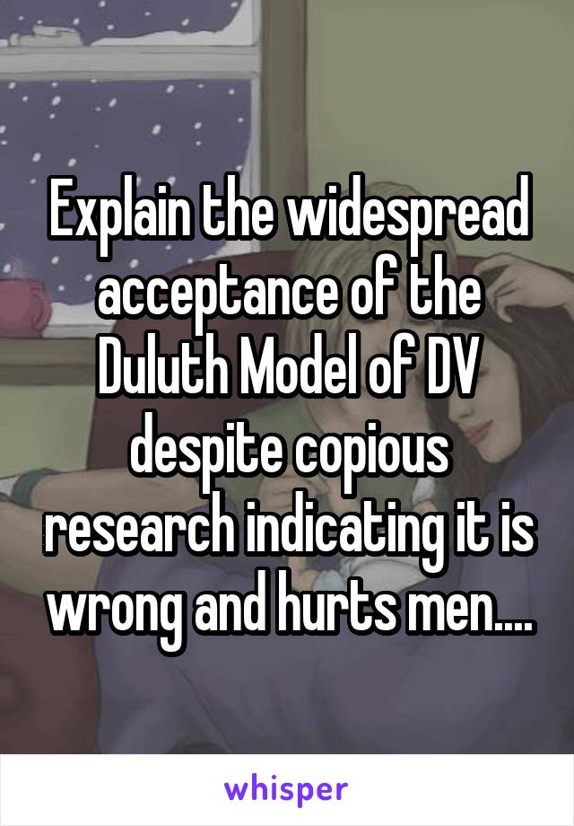 Explain the widespread acceptance of the Duluth Model of DV despite copious research indicating it is wrong and hurts men....