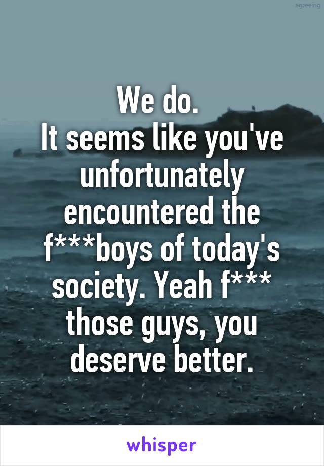 We do. 
It seems like you've unfortunately encountered the f***boys of today's society. Yeah f*** those guys, you deserve better.