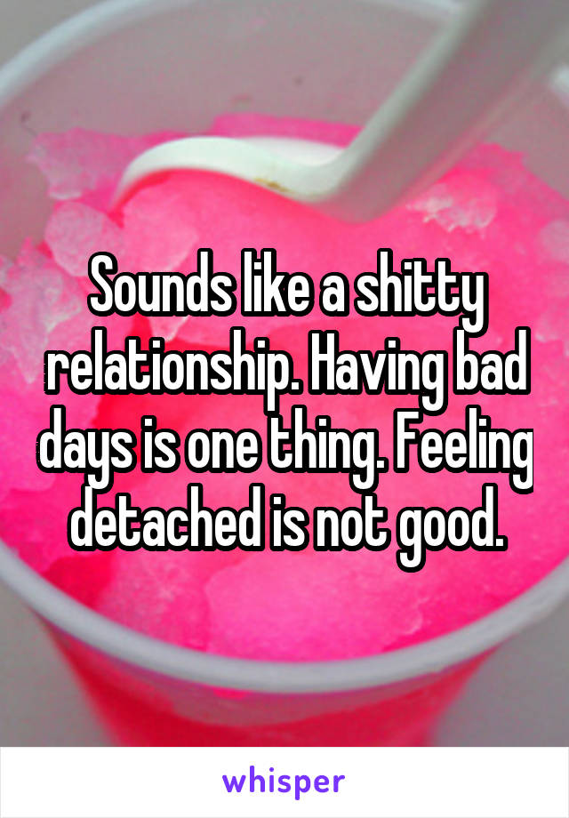 Sounds like a shitty relationship. Having bad days is one thing. Feeling detached is not good.