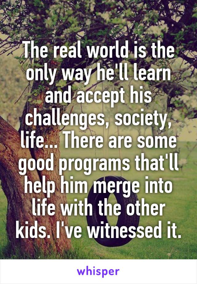 The real world is the only way he'll learn and accept his challenges, society, life... There are some good programs that'll help him merge into life with the other kids. I've witnessed it.