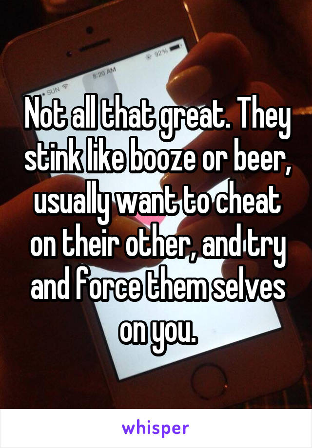 Not all that great. They stink like booze or beer, usually want to cheat on their other, and try and force them selves on you.