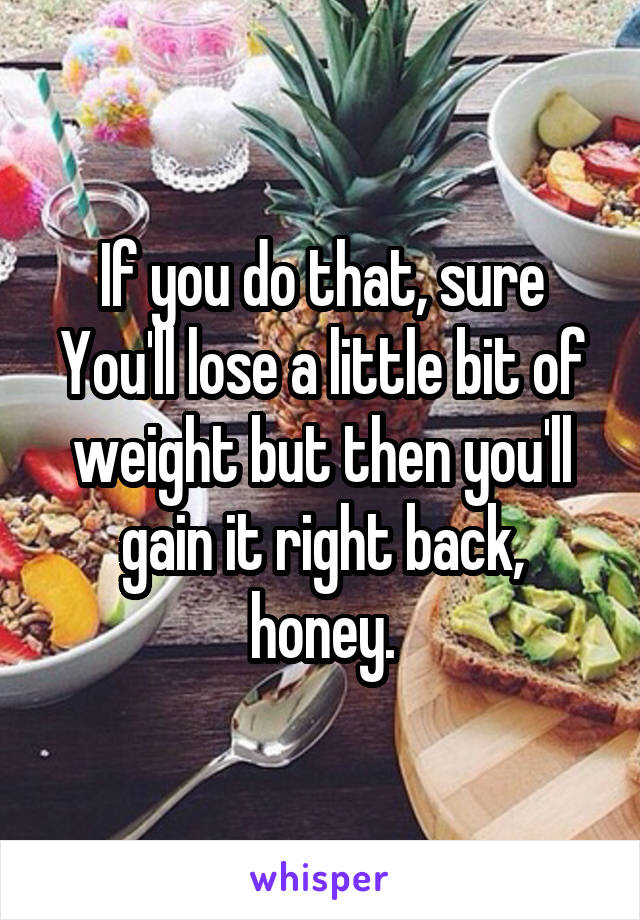 If you do that, sure You'll lose a little bit of weight but then you'll gain it right back, honey.