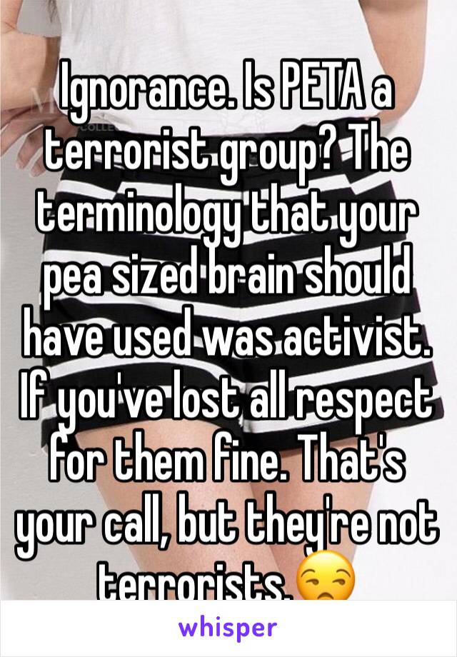 Ignorance. Is PETA a terrorist group? The terminology that your pea sized brain should have used was activist. If you've lost all respect for them fine. That's your call, but they're not terrorists.😒