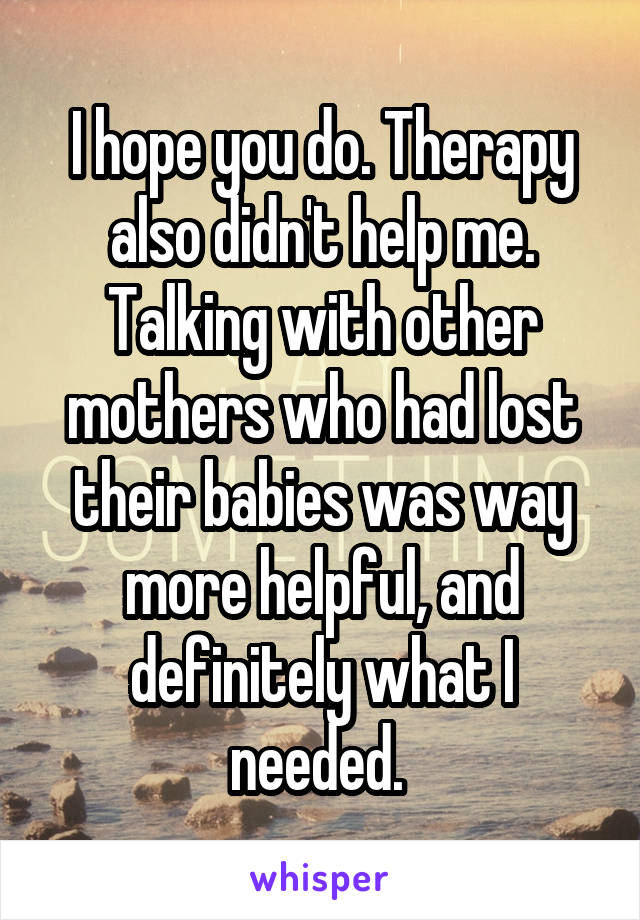 I hope you do. Therapy also didn't help me. Talking with other mothers who had lost their babies was way more helpful, and definitely what I needed. 