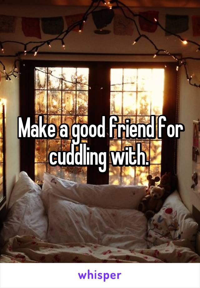 Make a good friend for cuddling with. 