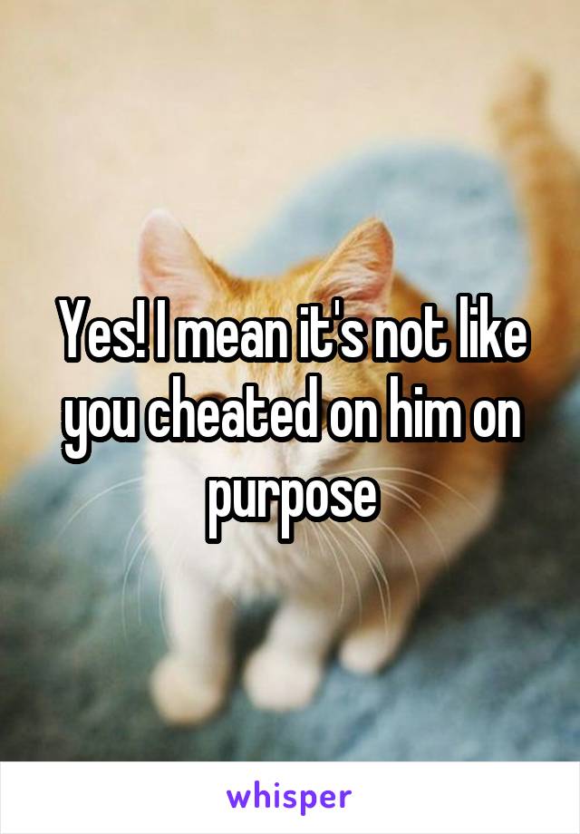 Yes! I mean it's not like you cheated on him on purpose