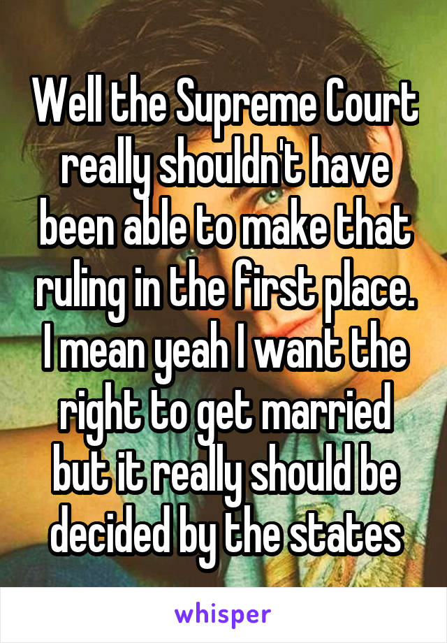 Well the Supreme Court really shouldn't have been able to make that ruling in the first place. I mean yeah I want the right to get married but it really should be decided by the states