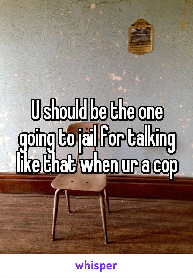 U should be the one going to jail for talking like that when ur a cop