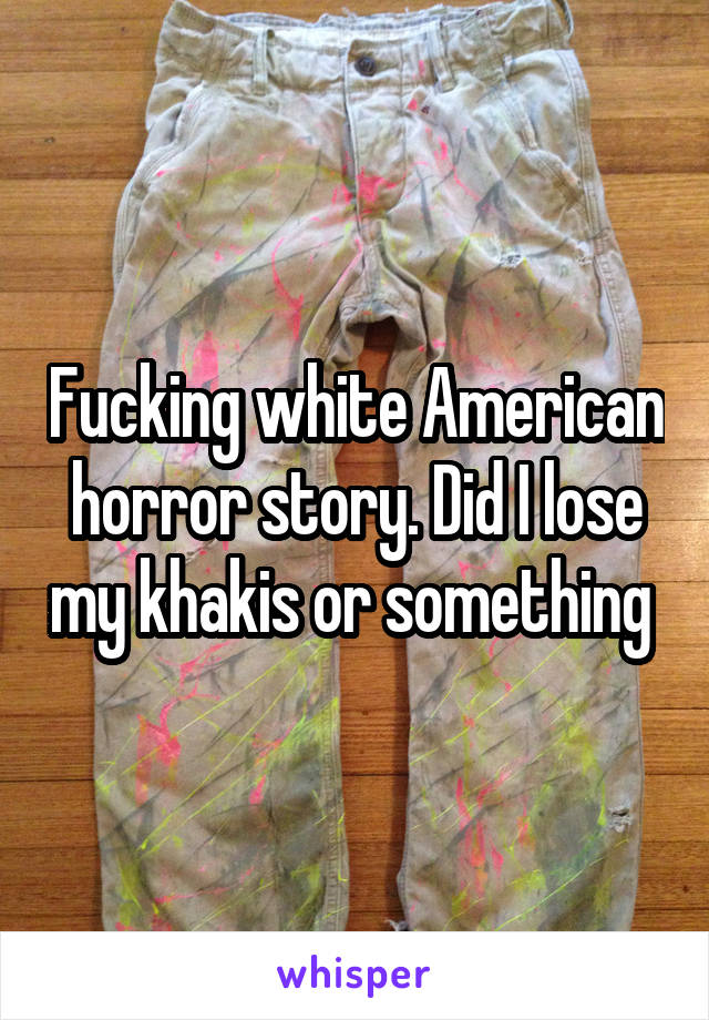 Fucking white American horror story. Did I lose my khakis or something 