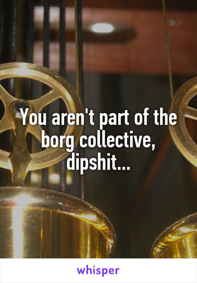 You aren't part of the borg collective, dipshit...