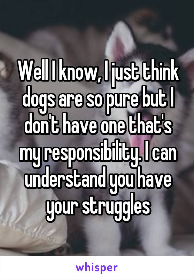 Well I know, I just think dogs are so pure but I don't have one that's my responsibility. I can understand you have your struggles