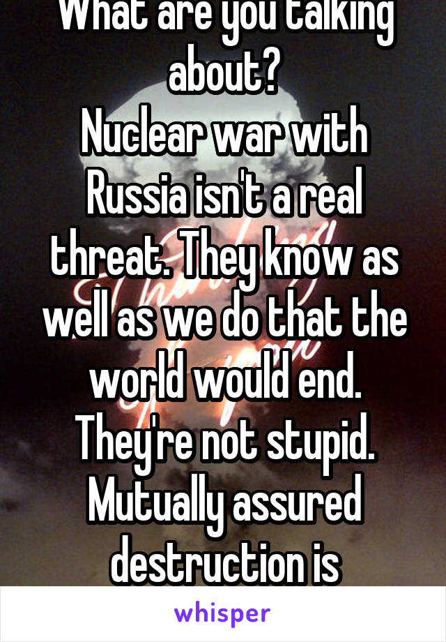 What are you talking about?
Nuclear war with Russia isn't a real threat. They know as well as we do that the world would end. They're not stupid. Mutually assured destruction is incredibly effective.