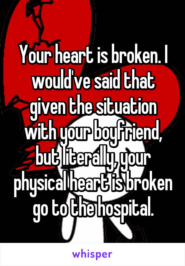 Your heart is broken. I would've said that given the situation with your boyfriend, but literally, your physical heart is broken go to the hospital.