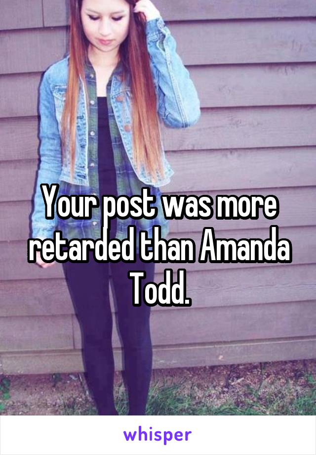 
Your post was more retarded than Amanda Todd.
