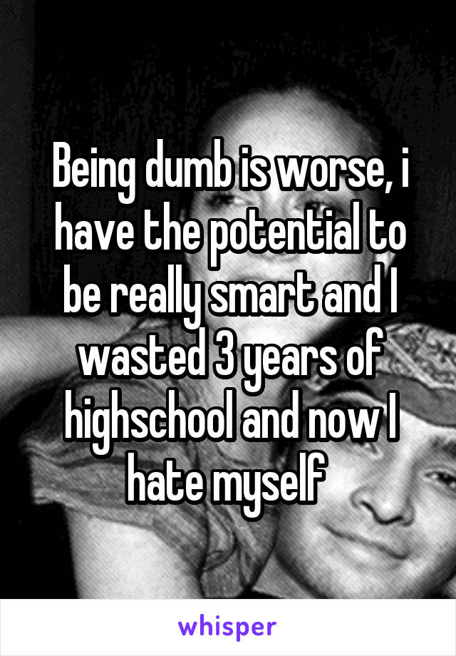 Being dumb is worse, i have the potential to be really smart and I wasted 3 years of highschool and now I hate myself 