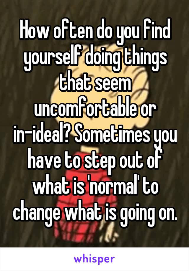 How often do you find yourself doing things that seem uncomfortable or in-ideal? Sometimes you have to step out of what is 'normal' to change what is going on. 