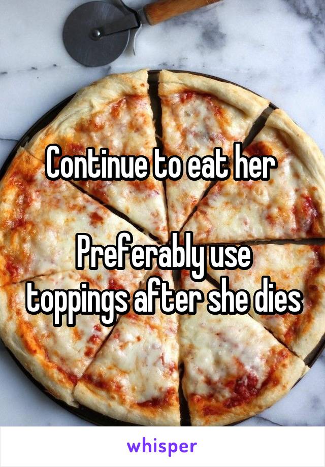 Continue to eat her 

Preferably use toppings after she dies