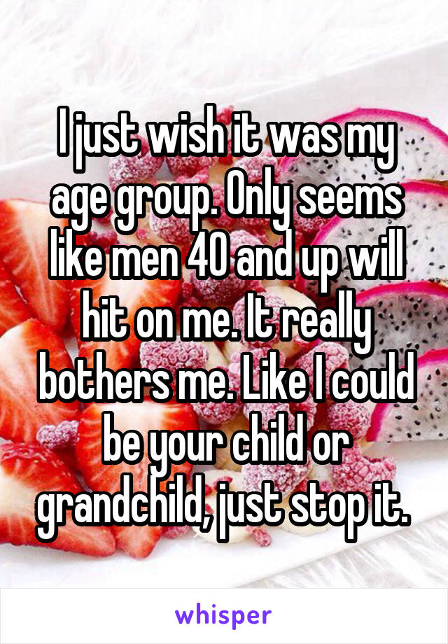 I just wish it was my age group. Only seems like men 40 and up will hit on me. It really bothers me. Like I could be your child or grandchild, just stop it. 