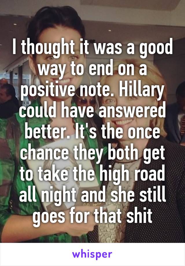 I thought it was a good way to end on a positive note. Hillary could have answered better. It's the once chance they both get to take the high road all night and she still goes for that shit