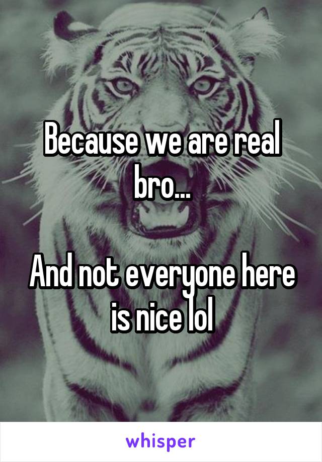 Because we are real bro...

And not everyone here is nice lol