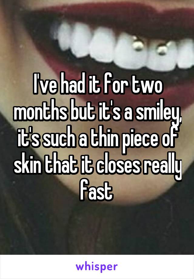 I've had it for two months but it's a smiley, it's such a thin piece of skin that it closes really fast 