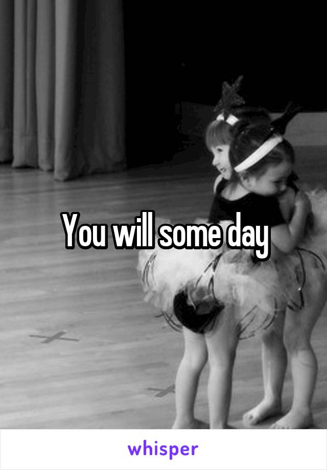 You will some day