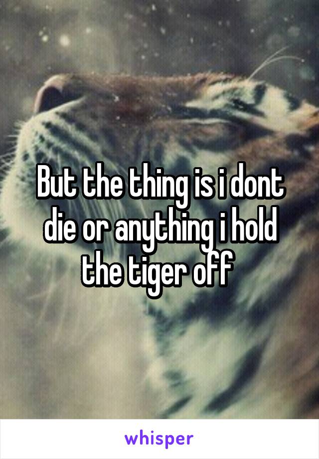 But the thing is i dont die or anything i hold the tiger off 