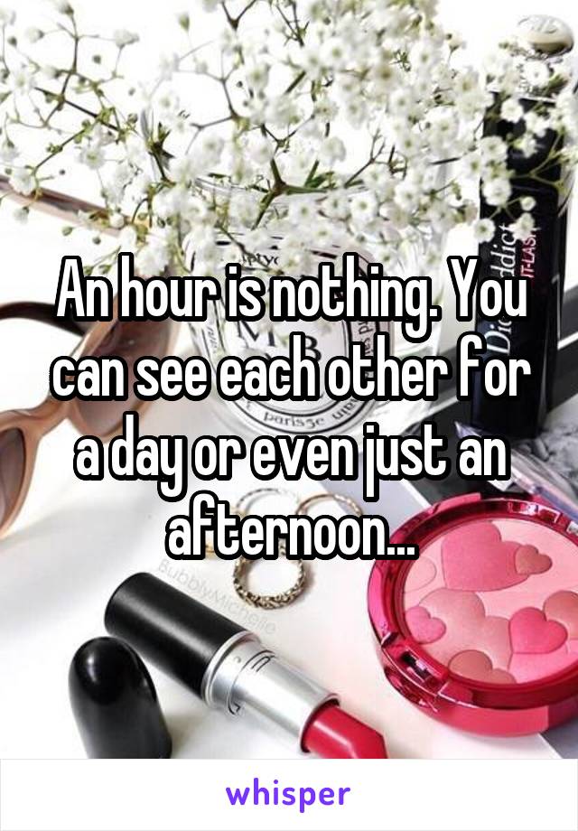 An hour is nothing. You can see each other for a day or even just an afternoon...
