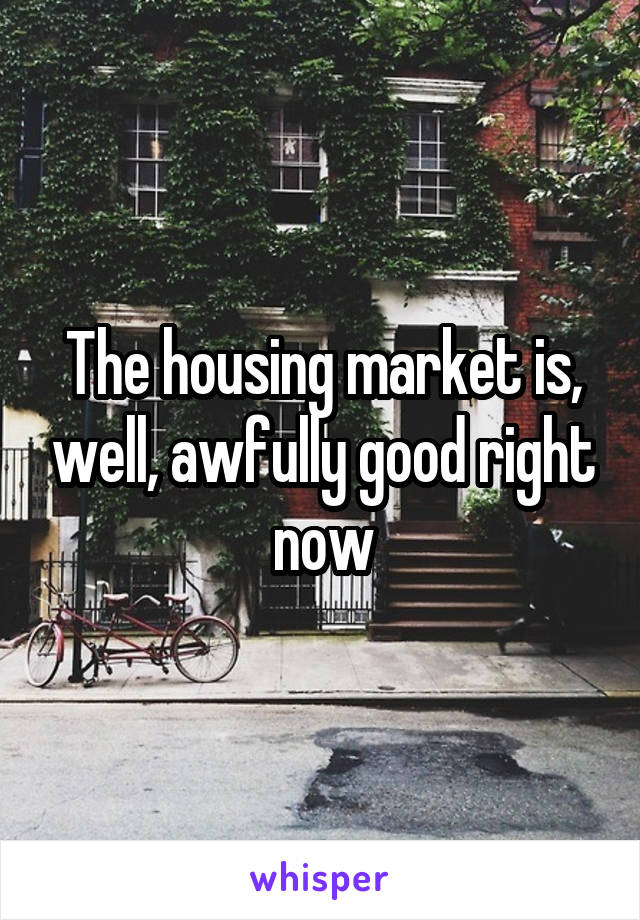 The housing market is, well, awfully good right now