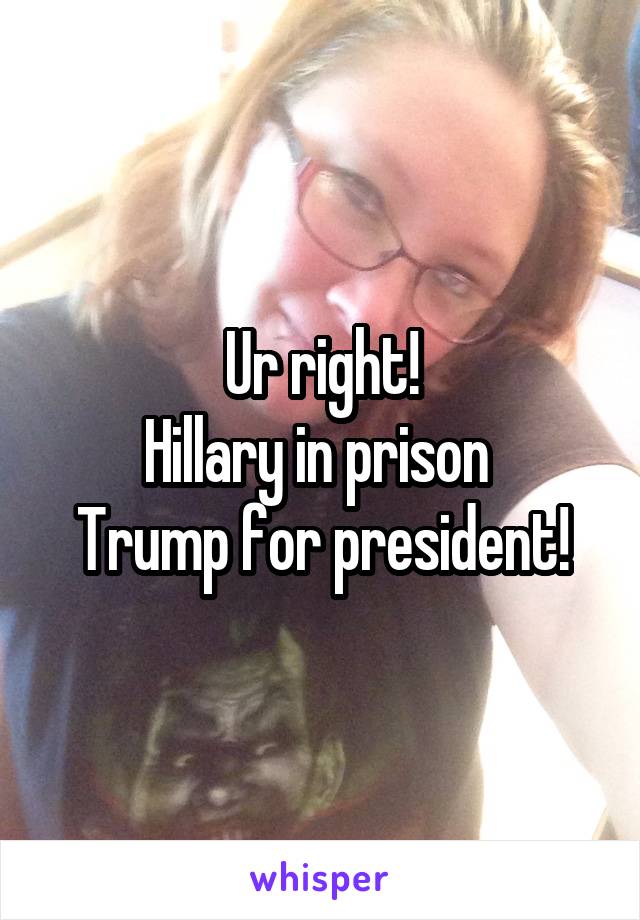 Ur right!
Hillary in prison 
Trump for president!
