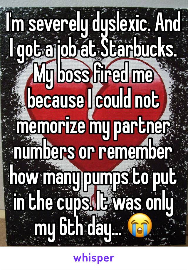 I'm severely dyslexic. And I got a job at Starbucks. My boss fired me because I could not memorize my partner numbers or remember how many pumps to put in the cups. It was only my 6th day... 😭