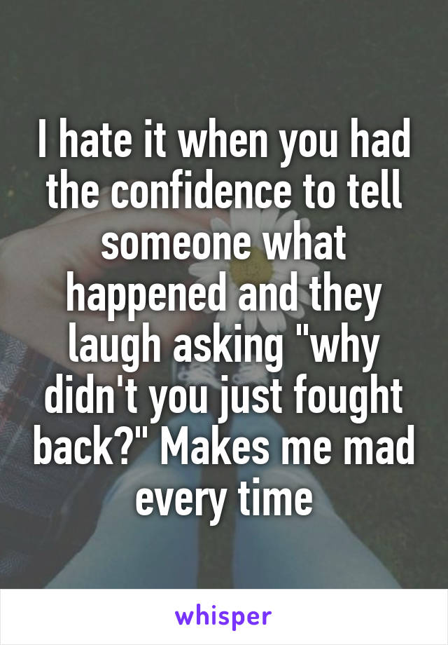 I hate it when you had the confidence to tell someone what happened and they laugh asking "why didn't you just fought back?" Makes me mad every time